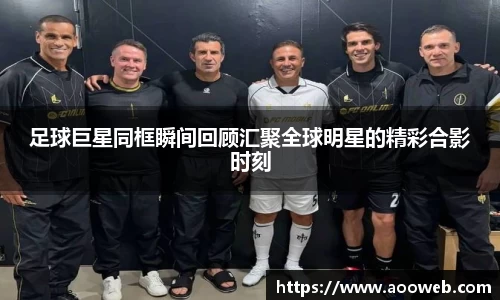 足球巨星同框瞬间回顾汇聚全球明星的精彩合影时刻